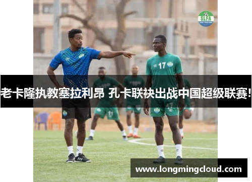 老卡隆执教塞拉利昂 孔卡联袂出战中国超级联赛!